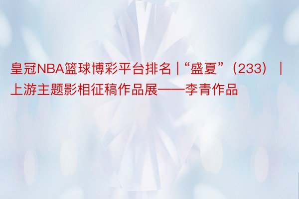 皇冠NBA篮球博彩平台排名 | “盛夏”（233） | 上游主题影相征稿作品展——李青作品