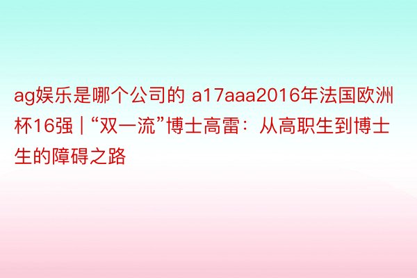 ag娱乐是哪个公司的 a17aaa2016年法国欧洲杯16强 | “双一流”博士高雷：从高职生到博士生的障碍之路