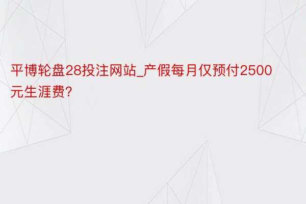 平博轮盘28投注网站_产假每月仅预付2500元生涯费？