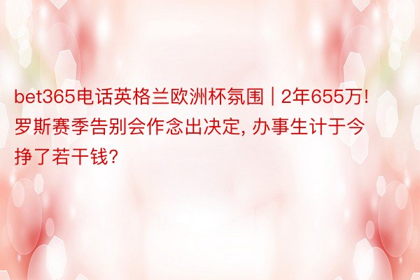 bet365电话英格兰欧洲杯氛围 | 2年655万! 罗斯赛季告别会作念出决定, 办事生计于今挣了若干钱?