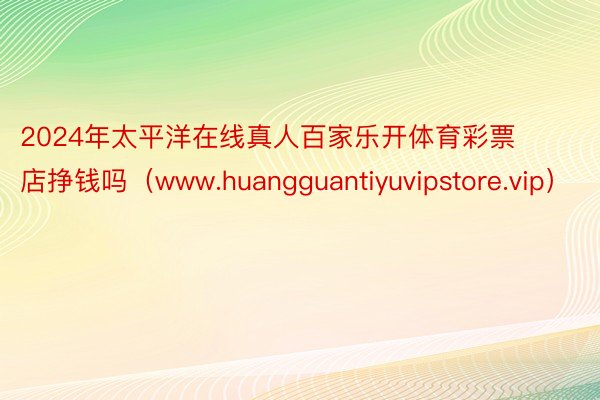 2024年太平洋在线真人百家乐开体育彩票店挣钱吗（www.huangguantiyuvipstore.vip）