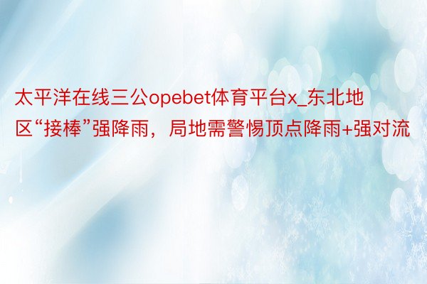 太平洋在线三公opebet体育平台x_东北地区“接棒”强降雨，局地需警惕顶点降雨+强对流
