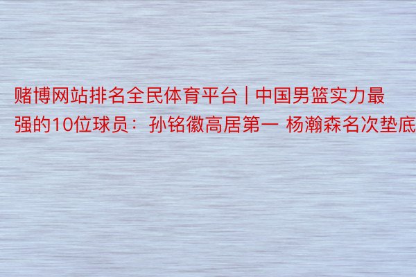 赌博网站排名全民体育平台 | 中国男篮实力最强的10位球员：孙铭徽高居第一 杨瀚森名次垫底