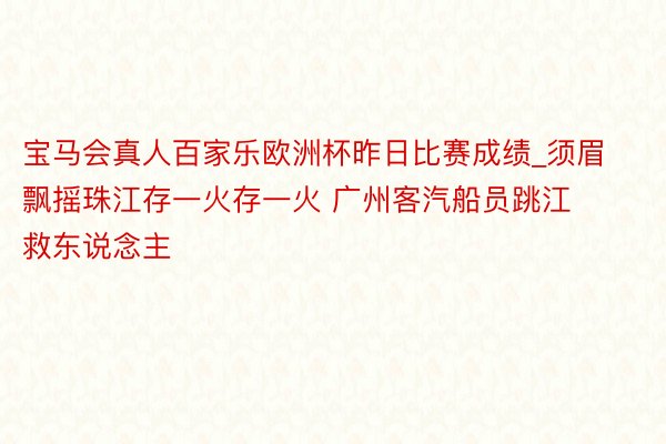 宝马会真人百家乐欧洲杯昨日比赛成绩_须眉飘摇珠江存一火存一火 广州客汽船员跳江救东说念主