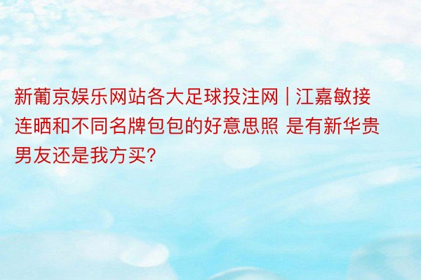 新葡京娱乐网站各大足球投注网 | 江嘉敏接连晒和不同名牌包包的好意思照 是有新华贵男友还是我方买？