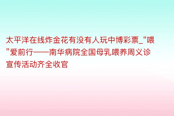 太平洋在线炸金花有没有人玩中博彩票_“喂”爱前行——南华病院全国母乳喂养周义诊宣