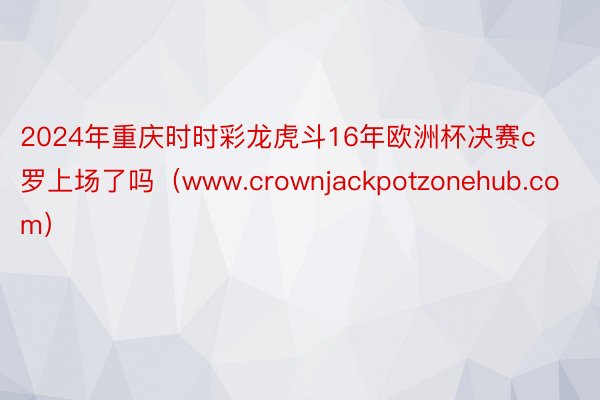 2024年重庆时时彩龙虎斗16年欧洲杯决赛c罗上场了吗（www.crownjac