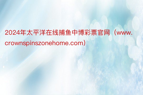 2024年太平洋在线捕鱼中博彩票官网（www.crownspinszonehome.com）