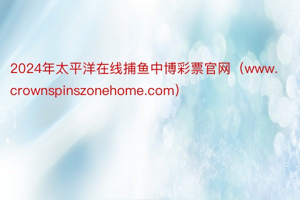 2024年太平洋在线捕鱼中博彩票官网（www.crownspinszonehom