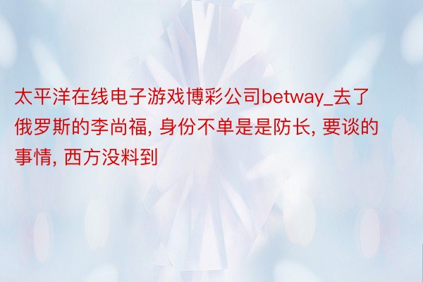 太平洋在线电子游戏博彩公司betway_去了俄罗斯的李尚福, 身份不单是是防长,