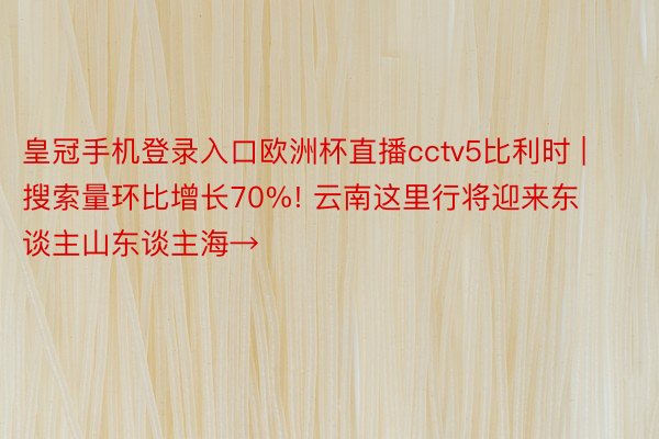 皇冠手机登录入口欧洲杯直播cctv5比利时 | 搜索量环比增长70%! 云南这里