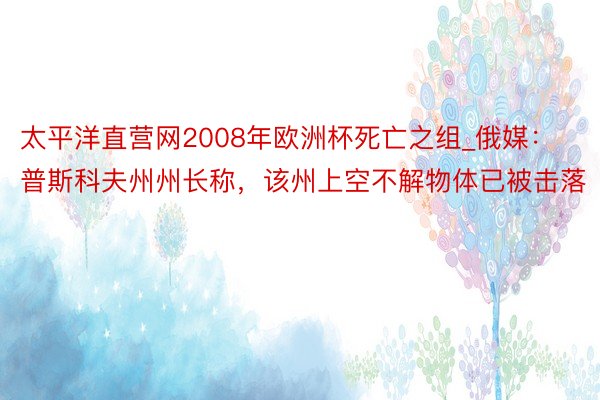 太平洋直营网2008年欧洲杯死亡之组_俄媒：普斯科夫州州长称，该州上空不解物体已