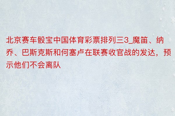 北京赛车骰宝中国体育彩票排列三3_魔笛、纳乔、巴斯克斯和何塞卢在联赛收官战的发达，预示他们不会离队