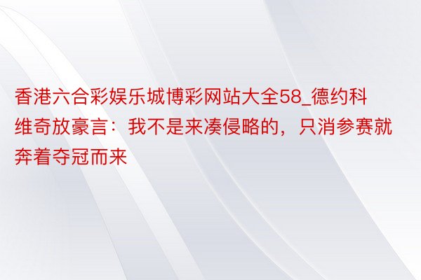 香港六合彩娱乐城博彩网站大全58_德约科维奇放豪言：我不是来凑侵略的，只消参赛就奔着夺冠而来