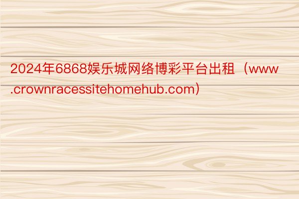 2024年6868娱乐城网络博彩平台出租（www.crownracessitehomehub.com）
