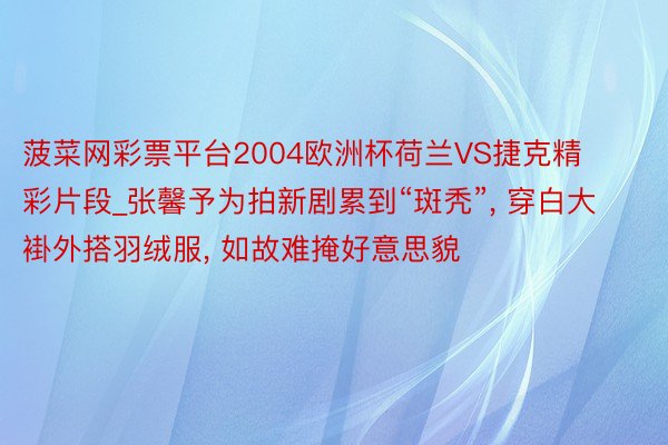 菠菜网彩票平台2004欧洲杯荷兰VS捷克精彩片段_张馨予为拍新剧累到“斑秃”, 穿白大褂外搭羽绒服, 如故难掩好意思貌