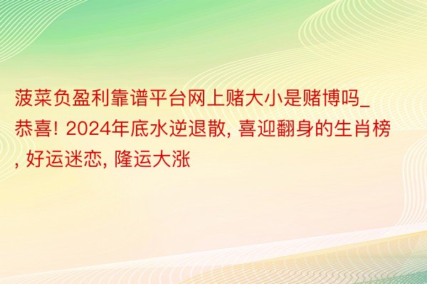菠菜负盈利靠谱平台网上赌大小是赌博吗_恭喜! 2024年底水逆退散, 喜迎翻身的生肖榜, 好运迷恋, 隆运大涨
