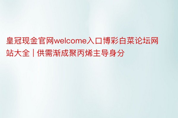 皇冠现金官网welcome入口博彩白菜论坛网站大全 | 供需渐成聚丙烯主导身分
