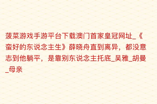 菠菜游戏手游平台下载澳门首家皇冠网址_《蛮好的东说念主生》薛晓舟直到离异，都没意